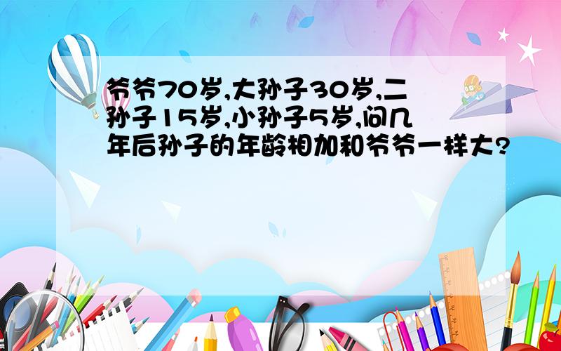 爷爷70岁,大孙子30岁,二孙子15岁,小孙子5岁,问几年后孙子的年龄相加和爷爷一样大?