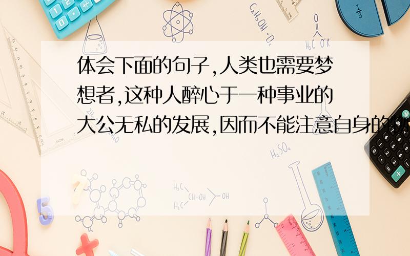 体会下面的句子,人类也需要梦想者,这种人醉心于一种事业的大公无私的发展,因而不能注意自身的物质利益.——居里夫人