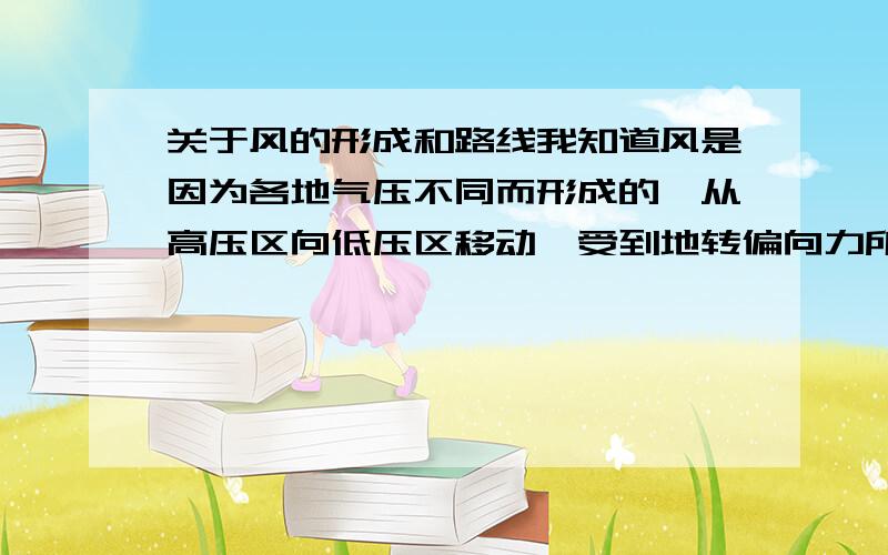 关于风的形成和路线我知道风是因为各地气压不同而形成的,从高压区向低压区移动,受到地转偏向力所以不是直线运动,最后方向和等