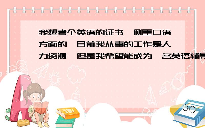 我想考个英语的证书,侧重口语方面的,目前我从事的工作是人力资源,但是我希望能成为一名英语辅导班老师,那就要求我的英语口语