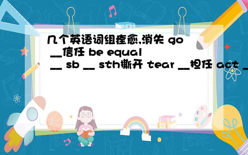 几个英语词组痊愈,消失 go __信任 be equal __ sb __ sth撕开 tear __担任 act __