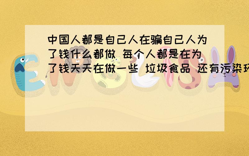 中国人都是自己人在骗自己人为了钱什么都做 每个人都是在为了钱天天在做一些 垃圾食品 还有污染环境的事