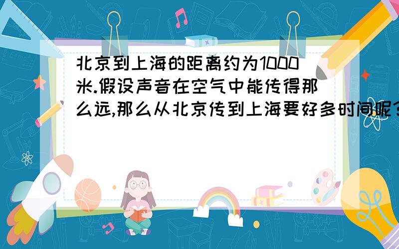 北京到上海的距离约为1000米.假设声音在空气中能传得那么远,那么从北京传到上海要好多时间呢?