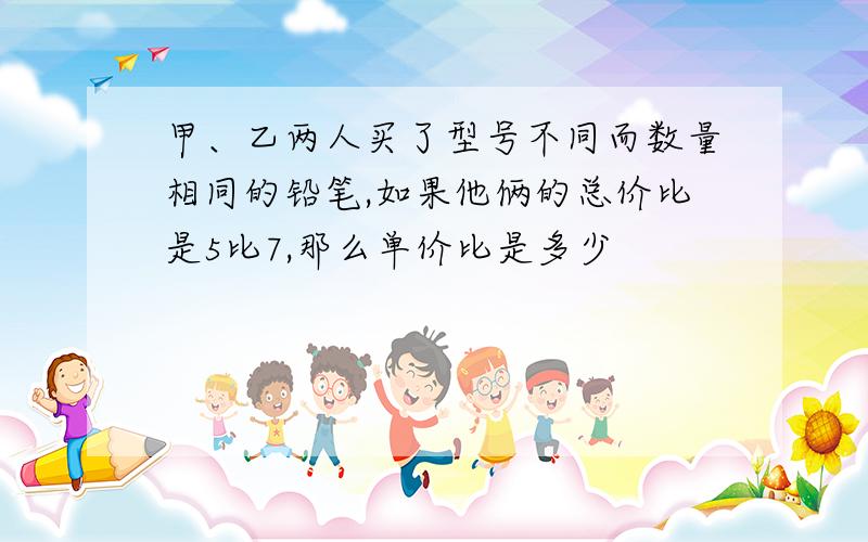 甲、乙两人买了型号不同而数量相同的铅笔,如果他俩的总价比是5比7,那么单价比是多少