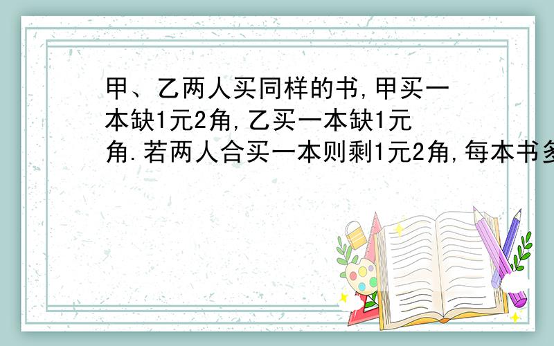 甲、乙两人买同样的书,甲买一本缺1元2角,乙买一本缺1元角.若两人合买一本则剩1元2角,每本书多少元?