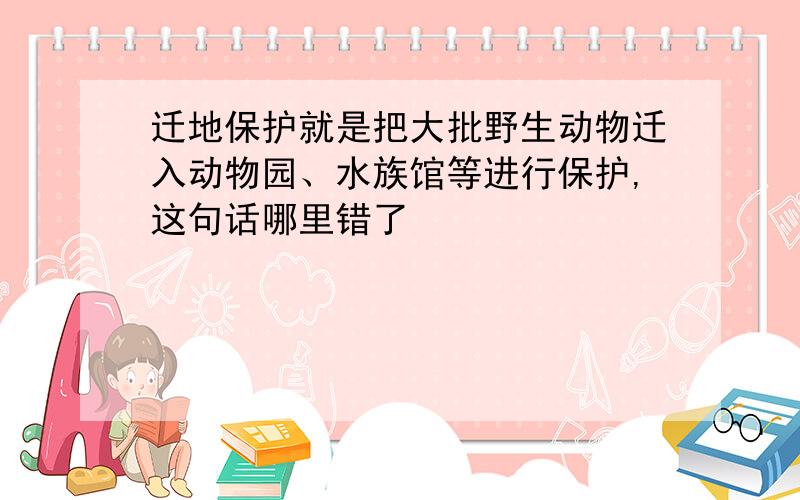 迁地保护就是把大批野生动物迁入动物园、水族馆等进行保护,这句话哪里错了