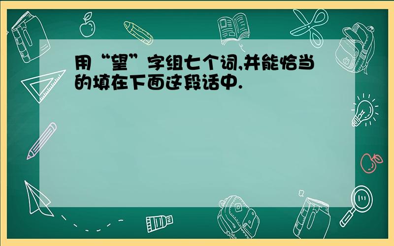 用“望”字组七个词,并能恰当的填在下面这段话中.