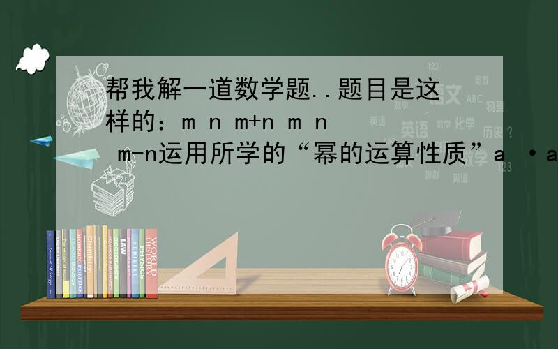 帮我解一道数学题..题目是这样的：m n m+n m n m-n运用所学的“幂的运算性质”a ·a =a ；a ÷a =