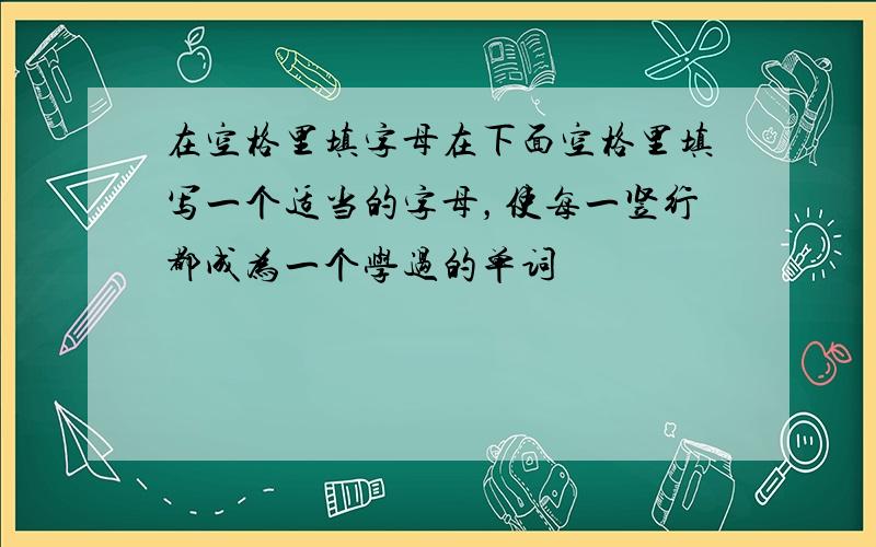 在空格里填字母在下面空格里填写一个适当的字母，使每一竖行都成为一个学过的单词