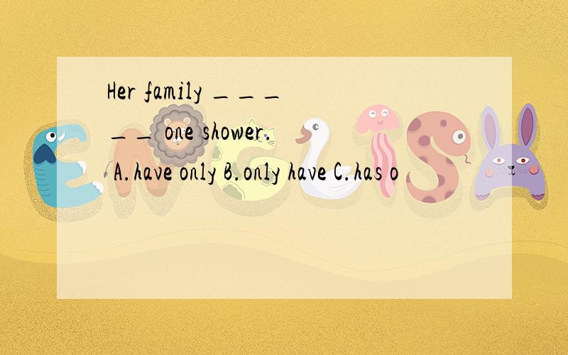 Her family _____ one shower. A.have only B.only have C.has o