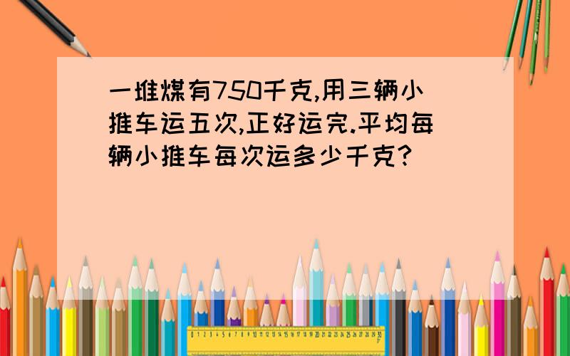 一堆煤有750千克,用三辆小推车运五次,正好运完.平均每辆小推车每次运多少千克?