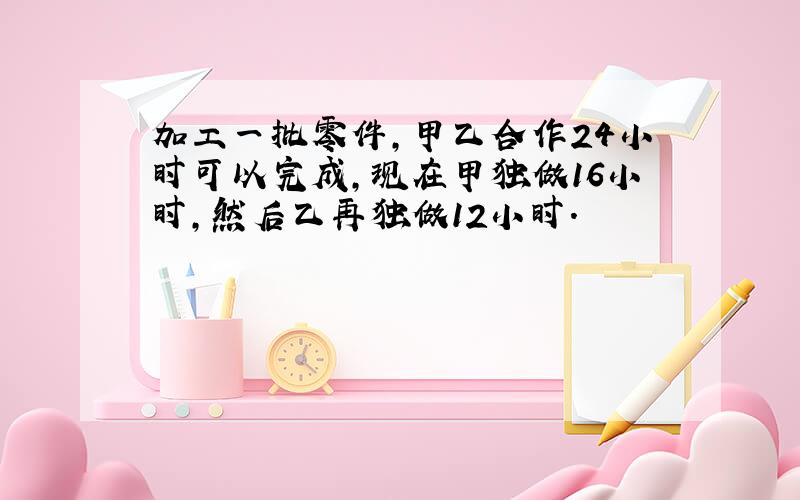 加工一批零件,甲乙合作24小时可以完成,现在甲独做16小时,然后乙再独做12小时.