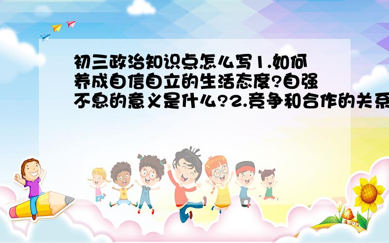 初三政治知识点怎么写1.如何养成自信自立的生活态度?自强不息的意义是什么?2.竞争和合作的关系,正义和公平的作用和关系3