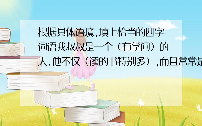 根据具体语境,填上恰当的四字词语我叔叔是一个（有学问）的人.他不仅（读的书特别多）,而且常常是