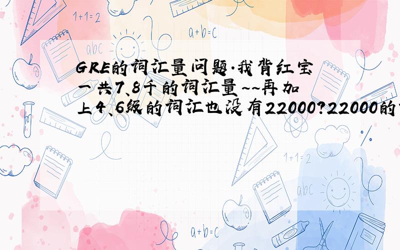 GRE的词汇量问题.我背红宝一共7、8千的词汇量~~再加上4、6级的词汇也没有22000?22000的词汇量是怎么算的?