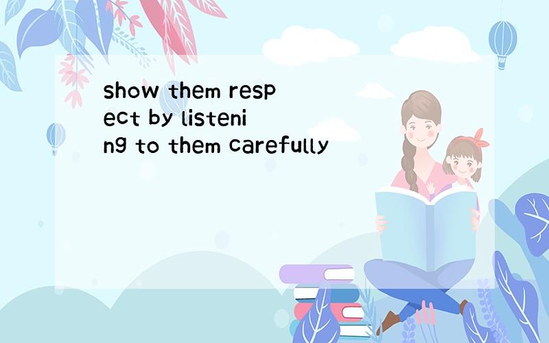 show them respect by listening to them carefully