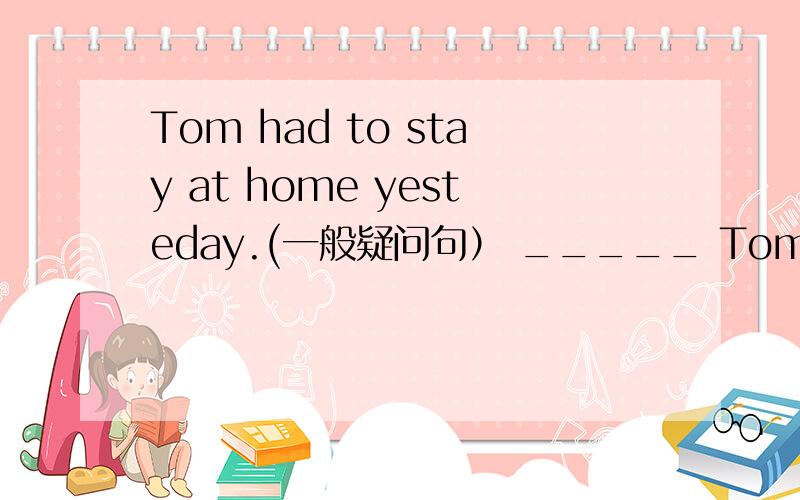 Tom had to stay at home yesteday.(一般疑问句） _____ Tom _____to s