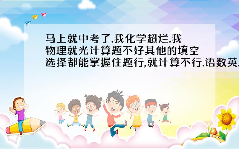 马上就中考了.我化学超烂.我物理就光计算题不好其他的填空选择都能掌握住题行,就计算不行.语数英.三门都100分以上了.就