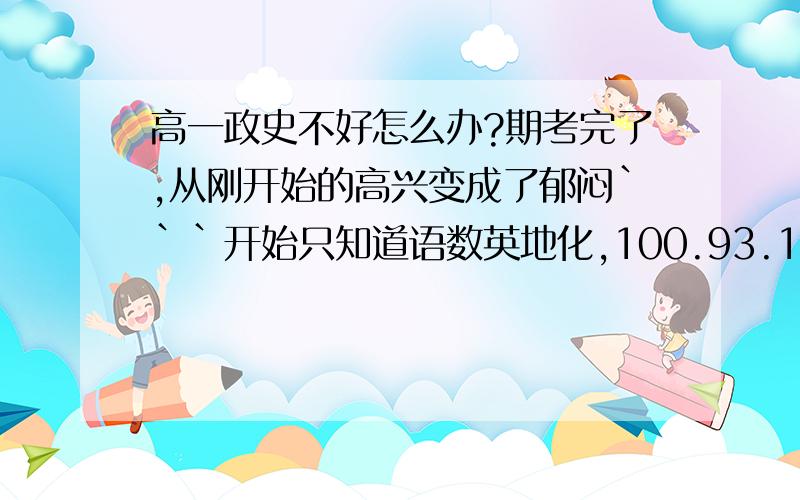 高一政史不好怎么办?期考完了,从刚开始的高兴变成了郁闷```开始只知道语数英地化,100.93.111.76.60这个组