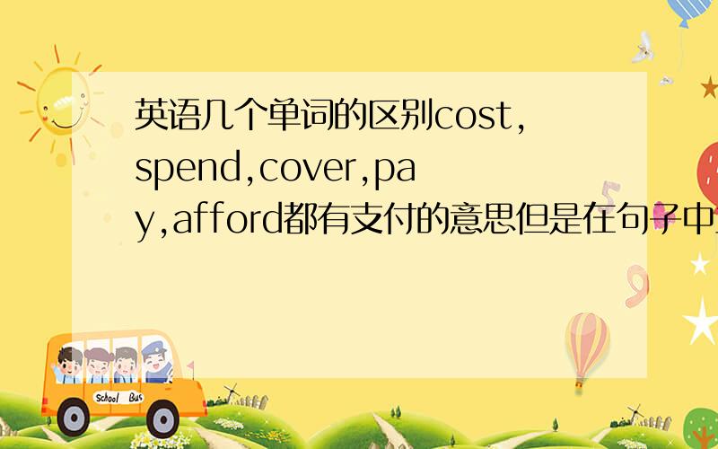 英语几个单词的区别cost,spend,cover,pay,afford都有支付的意思但是在句子中主语都什么区别,都用于