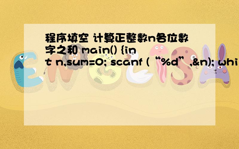 程序填空 计算正整数n各位数字之和 main() {int n,sum=0; scanf (“%d”,&n); whil