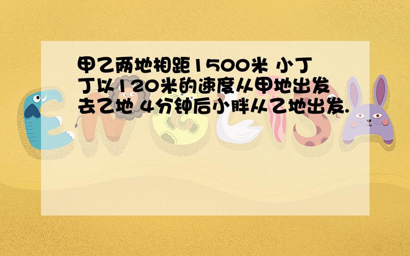 甲乙两地相距1500米 小丁丁以120米的速度从甲地出发去乙地 4分钟后小胖从乙地出发.