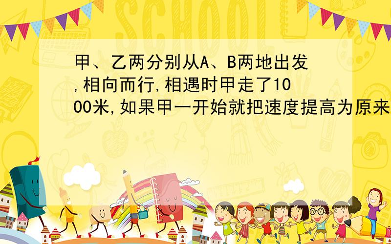 甲、乙两分别从A、B两地出发,相向而行,相遇时甲走了1000米,如果甲一开始就把速度提高为原来的2倍,那么相遇时,甲走了