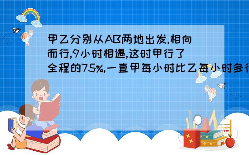 甲乙分别从AB两地出发,相向而行,9小时相遇,这时甲行了全程的75%,一直甲每小时比乙每小时多行18千米