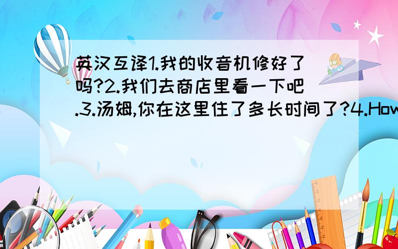 英汉互译1.我的收音机修好了吗?2.我们去商店里看一下吧.3.汤姆,你在这里住了多长时间了?4.How much doe