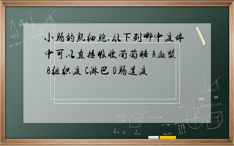 小肠的肌细胞,从下列哪中液体中可以直接吸收葡萄糖 A血浆 B组织液 C淋巴 D肠道液