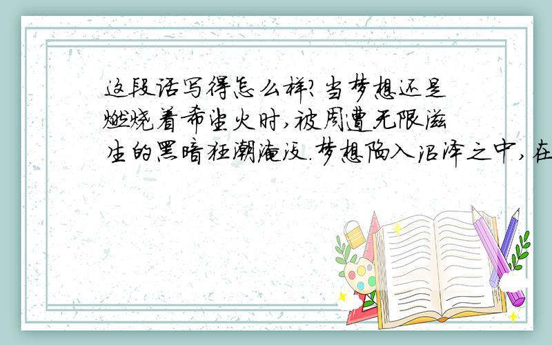 这段话写得怎么样?当梦想还是燃烧着希望火时,被周遭无限滋生的黑暗狂潮淹没.梦想陷入沼泽之中,在内心最深处挣扎,如同现在的