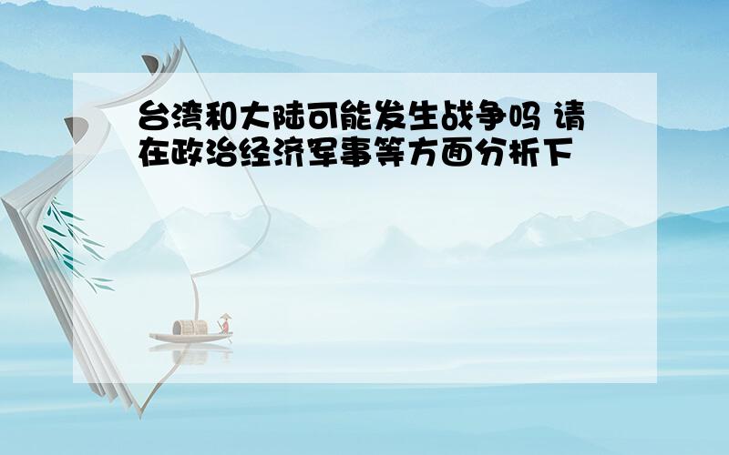 台湾和大陆可能发生战争吗 请在政治经济军事等方面分析下