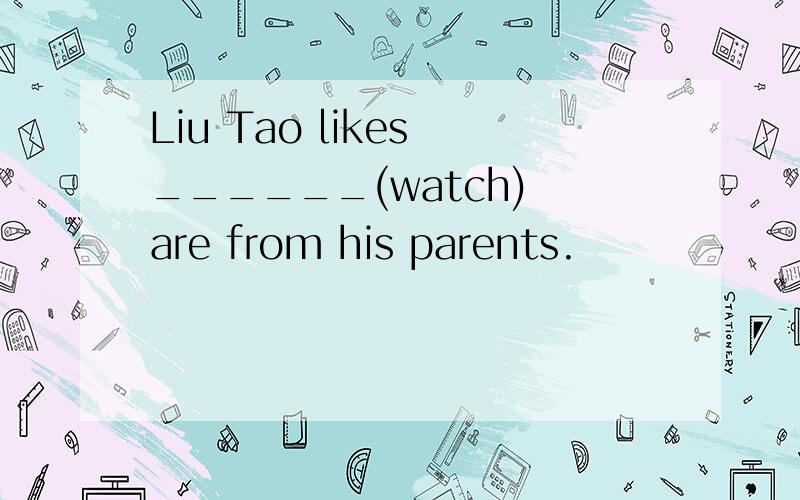 Liu Tao likes ______(watch) are from his parents.