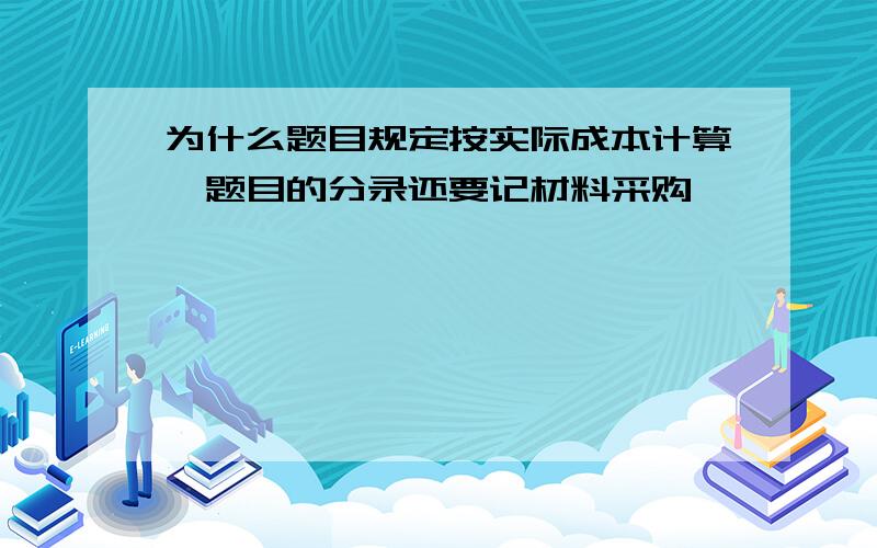 为什么题目规定按实际成本计算,题目的分录还要记材料采购,