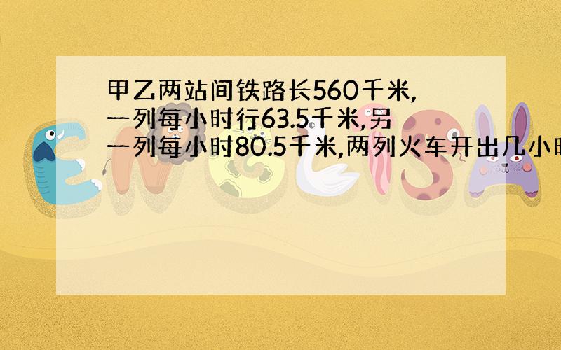 甲乙两站间铁路长560千米,一列每小时行63.5千米,另一列每小时80.5千米,两列火车开出几小时后相距56千米