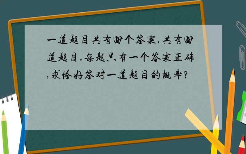 一道题目共有四个答案,共有四道题目,每题只有一个答案正确,求恰好答对一道题目的概率?