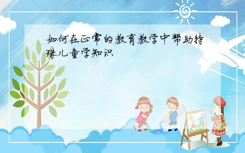 如何在正常的教育教学中帮助特殊儿童学知识