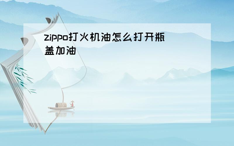 zippo打火机油怎么打开瓶盖加油