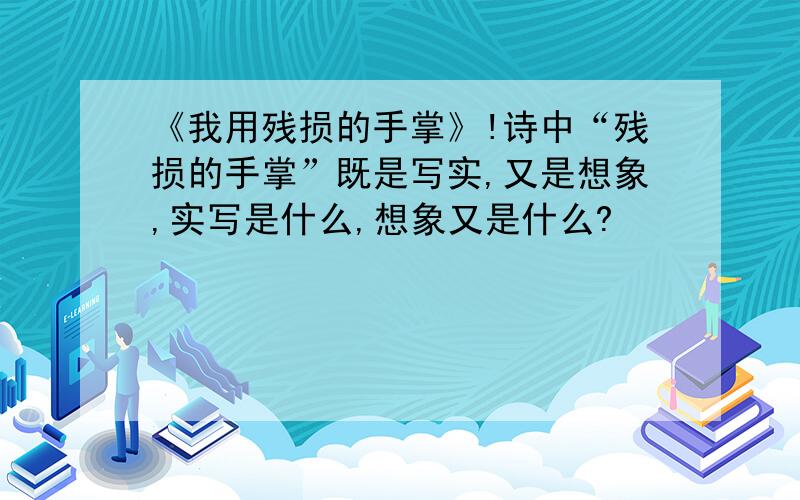 《我用残损的手掌》!诗中“残损的手掌”既是写实,又是想象,实写是什么,想象又是什么?