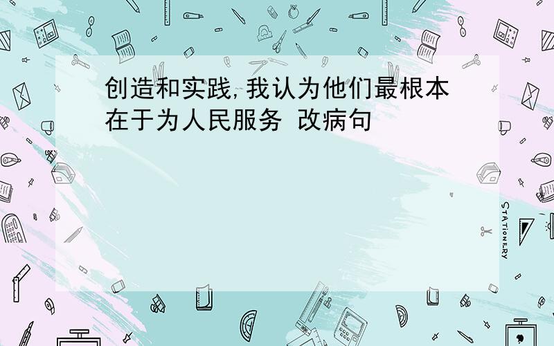 创造和实践,我认为他们最根本在于为人民服务 改病句