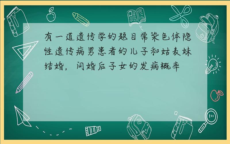 有一道遗传学的题目常染色体隐性遗传病男患者的儿子和姑表妹结婚，问婚后子女的发病概率