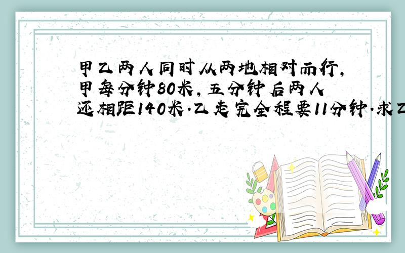 甲乙两人同时从两地相对而行,甲每分钟80米,五分钟后两人还相距140米．乙走完全程要11分钟．求乙的速度．