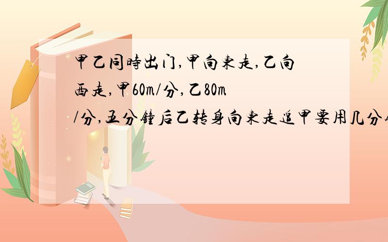 甲乙同时出门,甲向东走,乙向西走,甲60m/分,乙80m/分,五分钟后乙转身向东走追甲要用几分钟