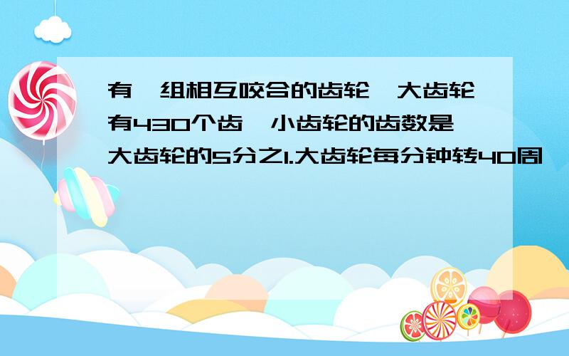 有一组相互咬合的齿轮,大齿轮有430个齿,小齿轮的齿数是大齿轮的5分之1.大齿轮每分钟转40周,