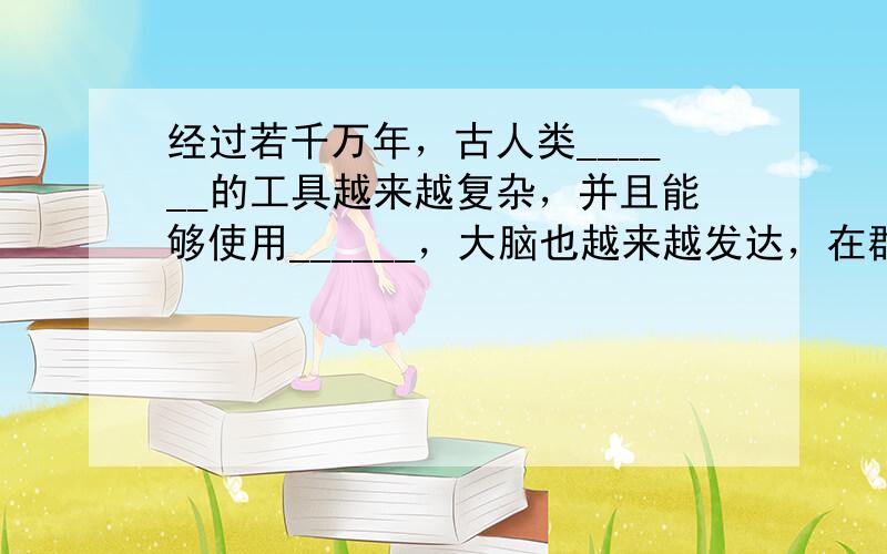 经过若千万年，古人类______的工具越来越复杂，并且能够使用______，大脑也越来越发达，在群体生活中产生了____