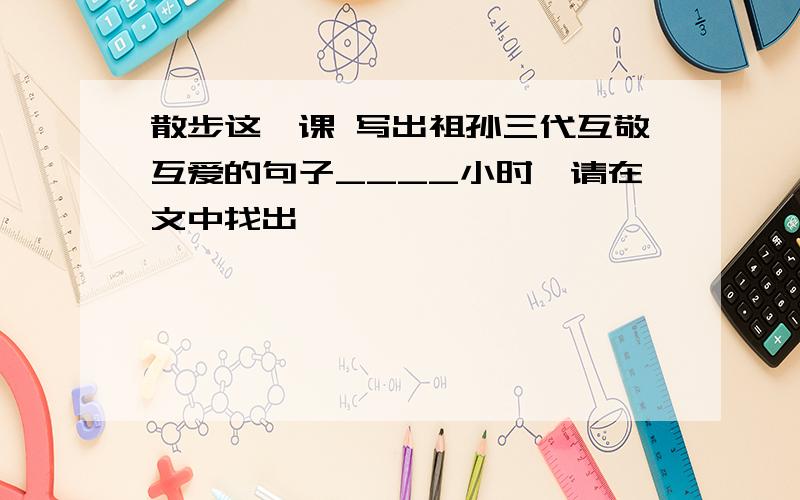 散步这一课 写出祖孙三代互敬互爱的句子____小时,请在文中找出