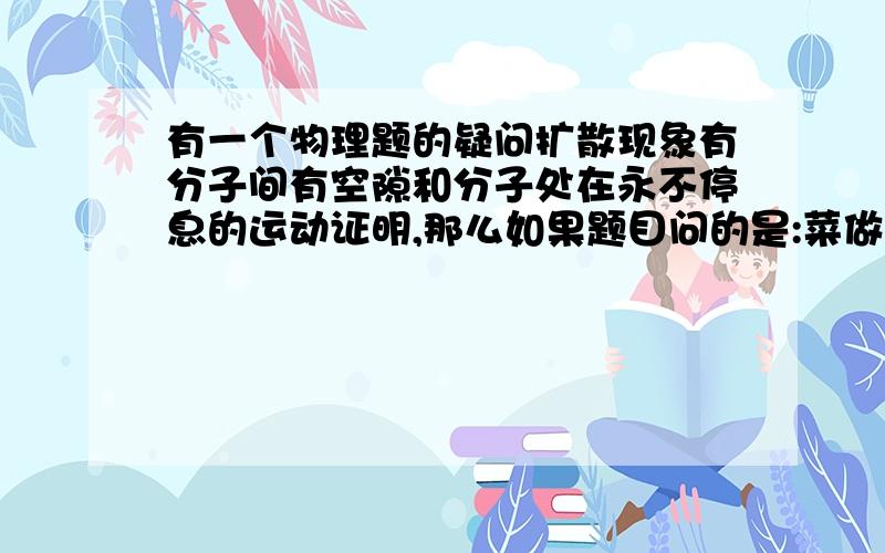 有一个物理题的疑问扩散现象有分子间有空隙和分子处在永不停息的运动证明,那么如果题目问的是:菜做好后会有香味,是为什么?应