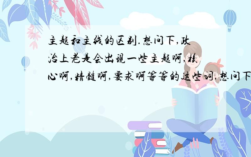 主题和主线的区别.想问下,政治上老是会出现一些主题啊,核心啊,精髓啊,要求啊等等的这些词,想问下主题和主线之间的区别是什