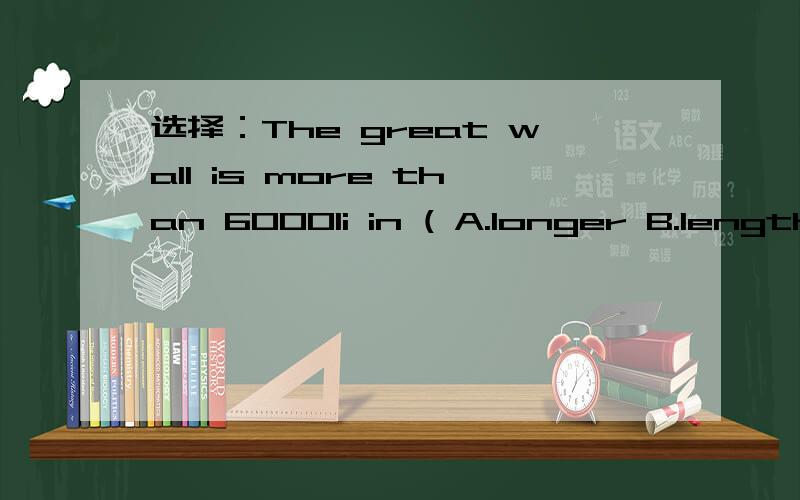 选择：The great wall is more than 6000li in ( A.longer B.length