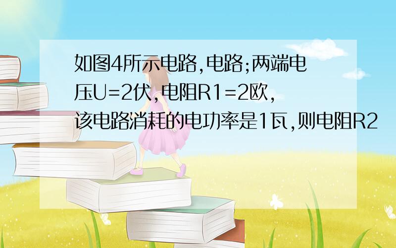 如图4所示电路,电路;两端电压U=2伏,电阻R1=2欧,该电路消耗的电功率是1瓦,则电阻R2